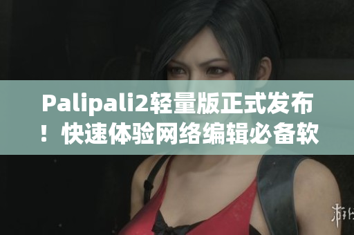 Palipali2轻量版正式发布！快速体验网络编辑必备软件