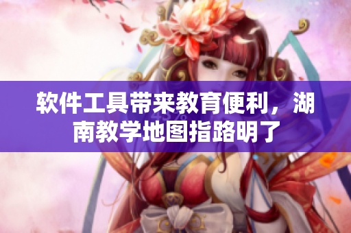 软件工具带来教育便利，湖南教学地图指路明了