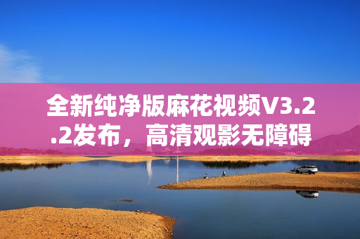 全新纯净版麻花视频V3.2.2发布，高清观影无障碍