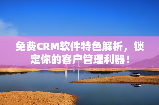 免费CRM软件特色解析，锁定你的客户管理利器！