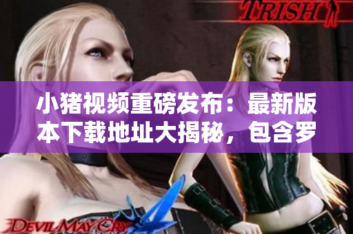 小猪视频重磅发布：最新版本下载地址大揭秘，包含罗志祥代言，应有尽有！