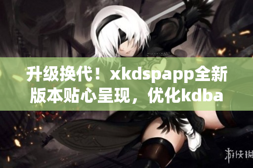 升级换代！xkdspapp全新版本贴心呈现，优化kdbacc苹果版用户体验