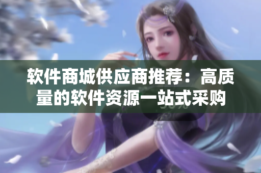 软件商城供应商推荐：高质量的软件资源一站式采购