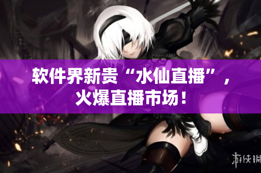 软件界新贵“水仙直播”，火爆直播市场！