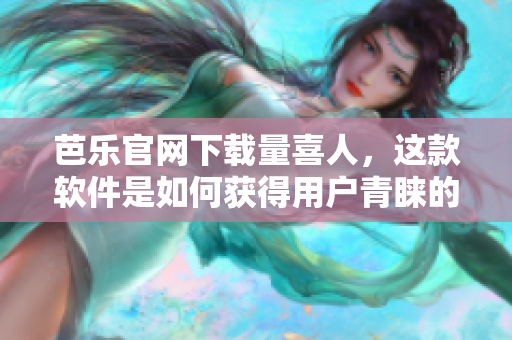 芭乐官网下载量喜人，这款软件是如何获得用户青睐的？