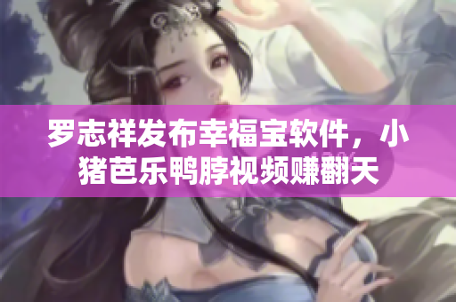 罗志祥发布幸福宝软件，小猪芭乐鸭脖视频赚翻天