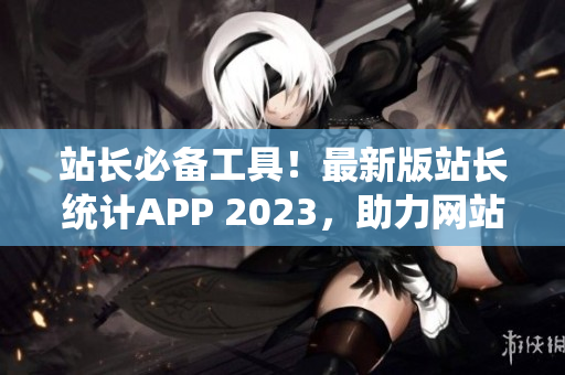 站长必备工具！最新版站长统计APP 2023，助力网站流量监测与优化