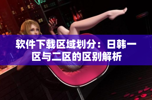 软件下载区域划分：日韩一区与二区的区别解析