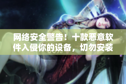 网络安全警告！十款恶意软件入侵你的设备，切勿安装！