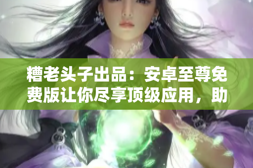糟老头子出品：安卓至尊免费版让你尽享顶级应用，助你决胜网络