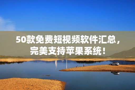 50款免费短视频软件汇总，完美支持苹果系统！