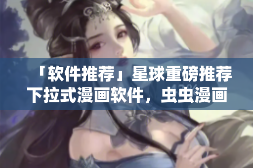 「软件推荐」星球重磅推荐下拉式漫画软件，虫虫漫画免费阅读