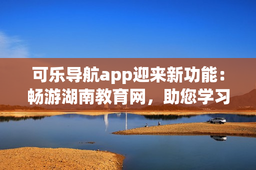 可乐导航app迎来新功能：畅游湖南教育网，助您学习无忧