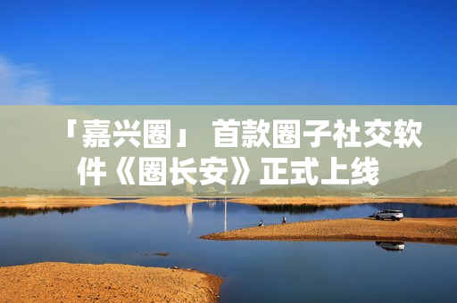 「嘉兴圈」 首款圈子社交软件《圈长安》正式上线