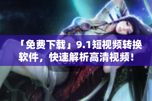 「免费下载」9.1短视频转换软件，快速解析高清视频！