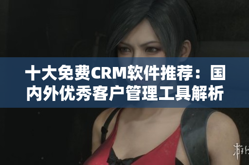 十大免费CRM软件推荐：国内外优秀客户管理工具解析