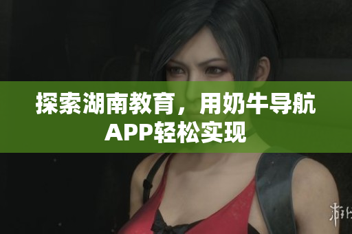探索湖南教育，用奶牛导航APP轻松实现