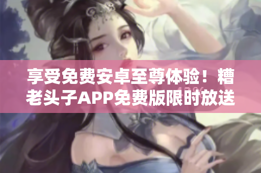 享受免费安卓至尊体验！糟老头子APP免费版限时放送