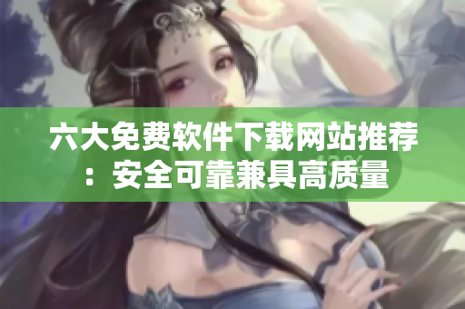 六大免费软件下载网站推荐：安全可靠兼具高质量