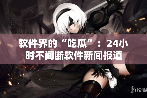 软件界的“吃瓜”：24小时不间断软件新闻报道