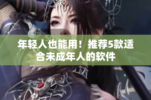 年轻人也能用！推荐5款适合未成年人的软件