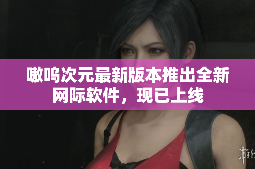 嗷呜次元最新版本推出全新网际软件，现已上线
