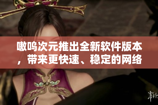 嗷呜次元推出全新软件版本，带来更快速、稳定的网络体验