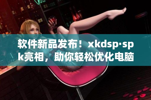 软件新品发布！xkdsp·spk亮相，助你轻松优化电脑性能(1)