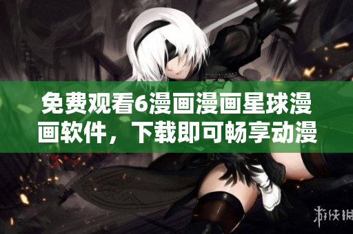 免费观看6漫画漫画星球漫画软件，下载即可畅享动漫世界