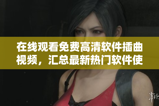 在线观看免费高清软件插曲视频，汇总最新热门软件使用技巧！