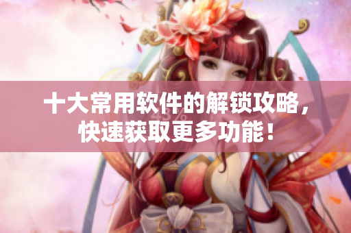十大常用软件的解锁攻略，快速获取更多功能！