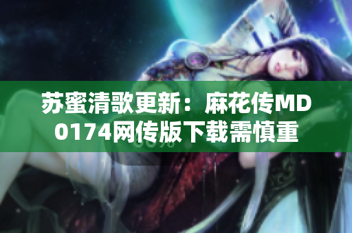 苏蜜清歌更新：麻花传MD0174网传版下载需慎重