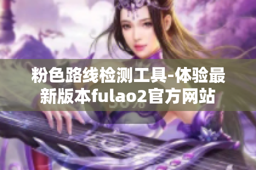 粉色路线检测工具-体验最新版本fulao2官方网站
