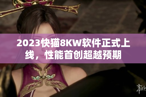 2023快猫8KW软件正式上线，性能首创超越预期