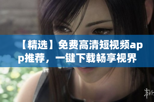 【精选】免费高清短视频app推荐，一键下载畅享视界