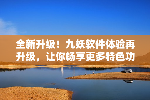 全新升级！九妖软件体验再升级，让你畅享更多特色功能
