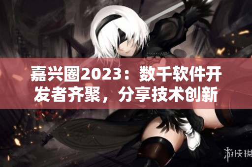 嘉兴圈2023：数千软件开发者齐聚，分享技术创新