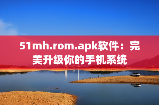 51mh.rom.apk软件：完美升级你的手机系统