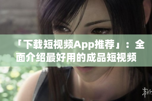 「下载短视频App推荐」：全面介绍最好用的成品短视频软件！