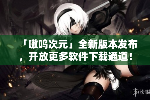 「嗷呜次元」全新版本发布，开放更多软件下载通道！