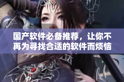 国产软件必备推荐，让你不再为寻找合适的软件而烦恼！