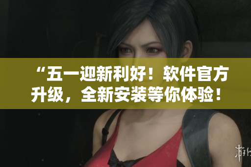 “五一迎新利好！软件官方升级，全新安装等你体验！”