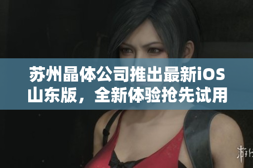 苏州晶体公司推出最新iOS山东版，全新体验抢先试用