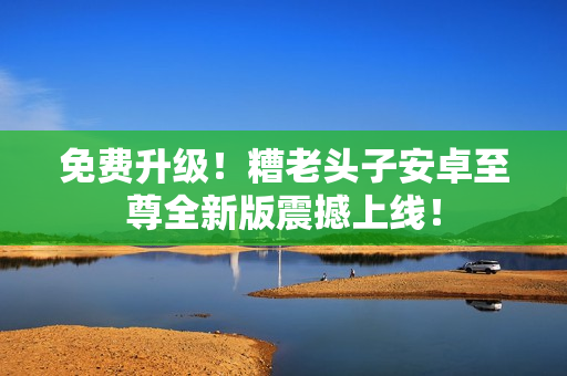 免费升级！糟老头子安卓至尊全新版震撼上线！