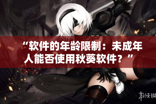 “软件的年龄限制：未成年人能否使用秋葵软件？”