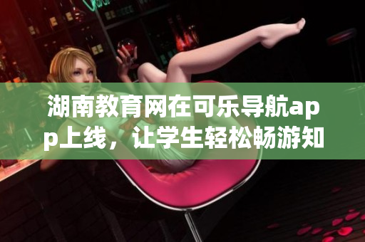 湖南教育网在可乐导航app上线，让学生轻松畅游知识海洋
