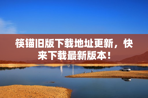筷锚旧版下载地址更新，快来下载最新版本！