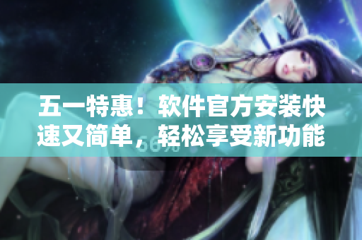 五一特惠！软件官方安装快速又简单，轻松享受新功能！
