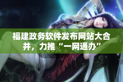 福建政务软件发布网站大合并，力推“一网通办”