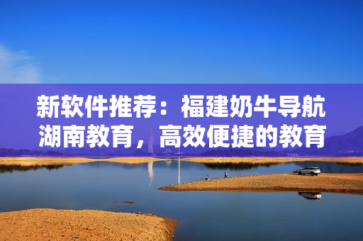 新软件推荐：福建奶牛导航湖南教育，高效便捷的教育资源获取！